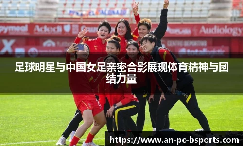 足球明星与中国女足亲密合影展现体育精神与团结力量